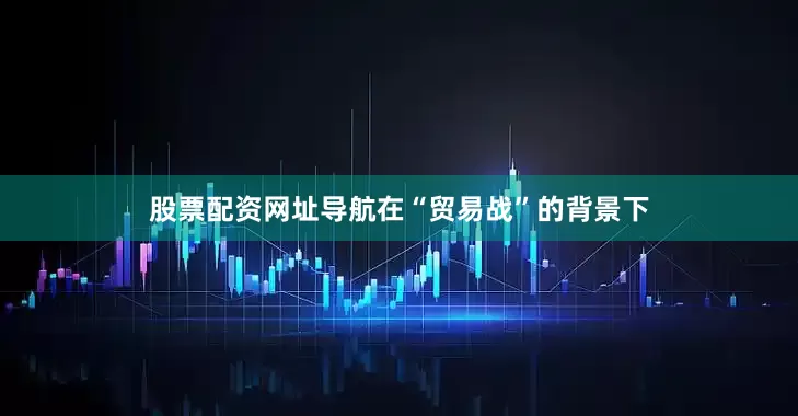 股票配资网址导航在“贸易战”的背景下