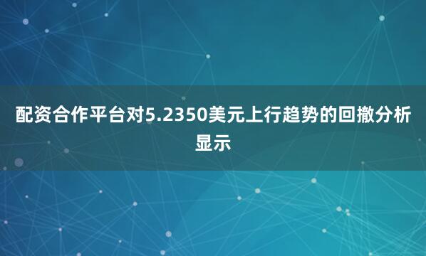 配资合作平台对5.2350美元上行趋势的回撤分析显示