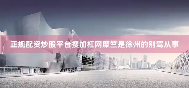 正规配资炒股平台搜加杠网糜竺是徐州的别驾从事
