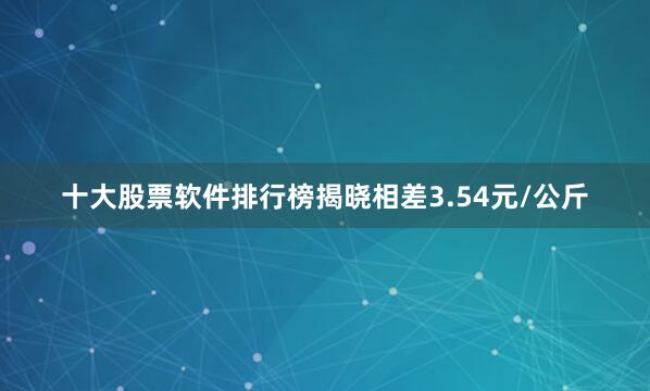 十大股票软件排行榜揭晓相差3.54元/公斤