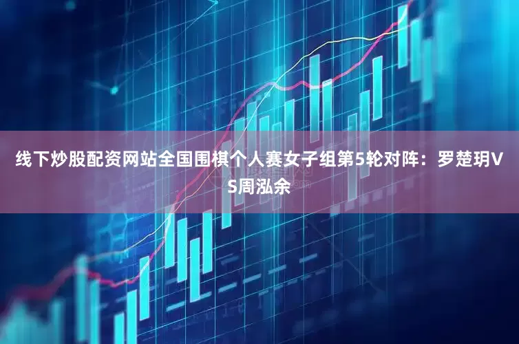 线下炒股配资网站全国围棋个人赛女子组第5轮对阵：罗楚玥VS周泓余