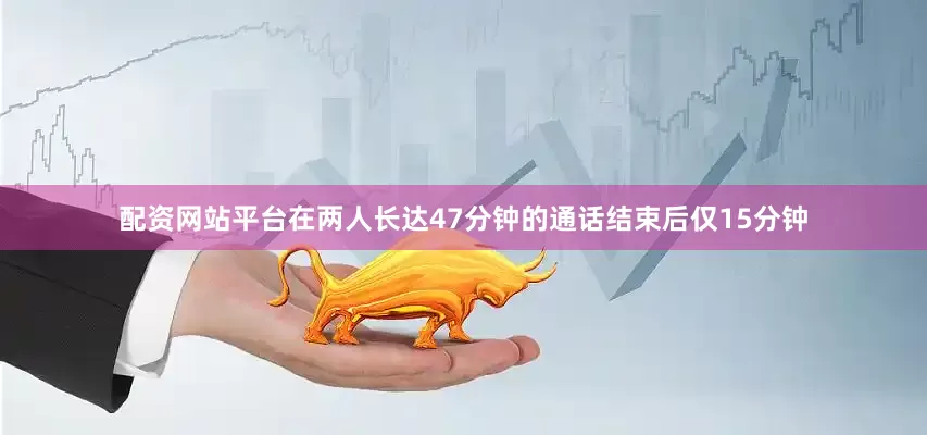 配资网站平台在两人长达47分钟的通话结束后仅15分钟